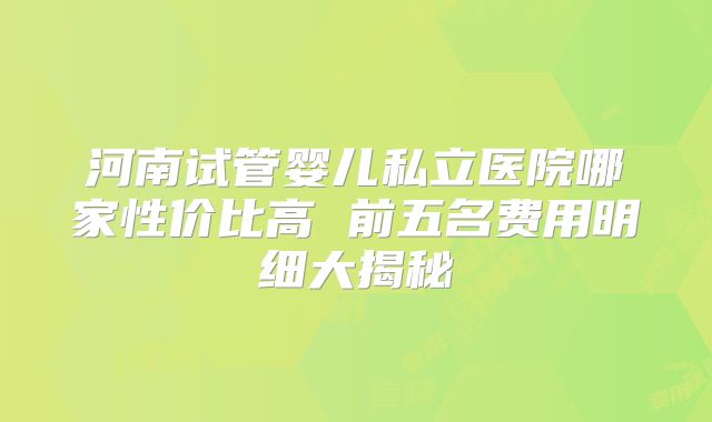 河南试管婴儿私立医院哪家性价比高 前五名费用明细大揭秘