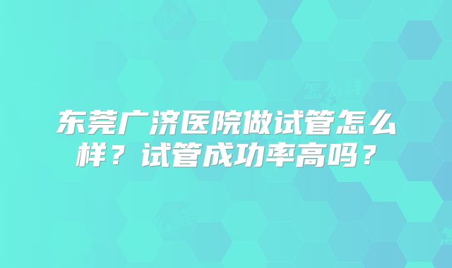 东莞广济医院做试管怎么样？试管成功率高吗？
