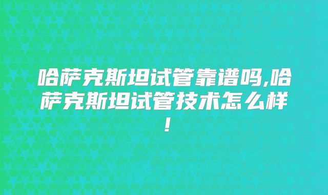 哈萨克斯坦试管靠谱吗,哈萨克斯坦试管技术怎么样！