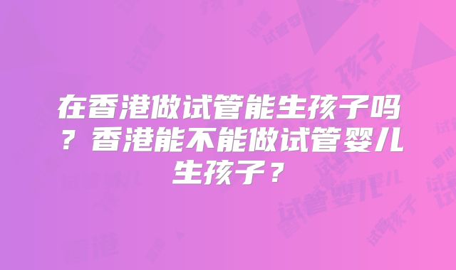在香港做试管能生孩子吗?香港能不能做试管婴儿生孩子?