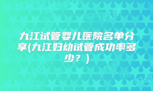 九江试管婴儿医院名单分享(九江妇幼试管成功率多少？)