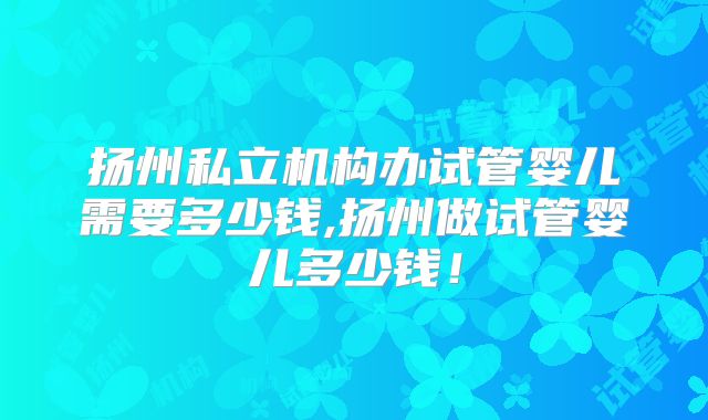 扬州私立机构办试管婴儿需要多少钱,扬州做试管婴儿多少钱！