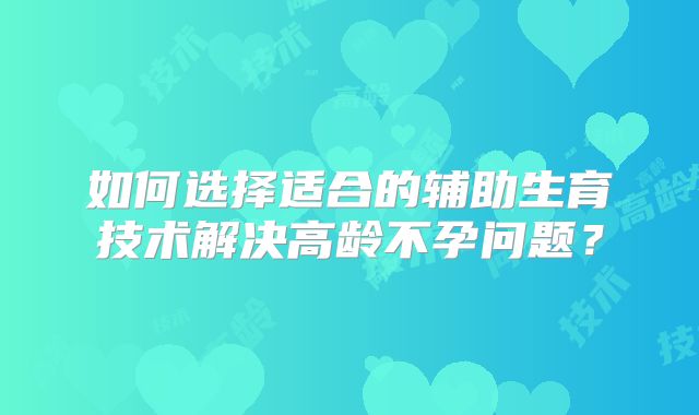 如何选择适合的辅助生育技术解决高龄不孕问题？