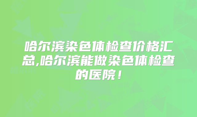 哈尔滨染色体检查价格汇总,哈尔滨能做染色体检查的医院！