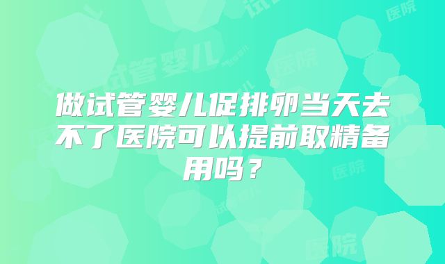 做试管婴儿促排卵当天去不了医院可以提前取精备用吗？