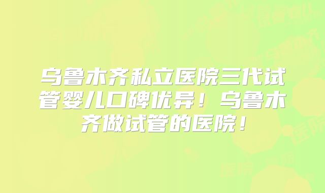 乌鲁木齐私立医院三代试管婴儿口碑优异!乌鲁木齐做试管的医院!