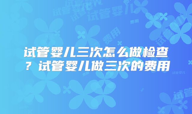 试管婴儿三次怎么做检查？试管婴儿做三次的费用