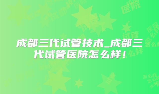 成都三代试管技术_成都三代试管医院怎么样!