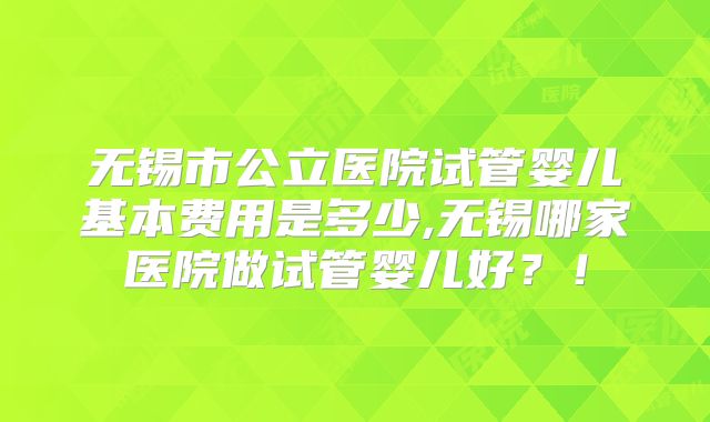 无锡市公立医院试管婴儿基本费用是多少,无锡哪家医院做试管婴儿好？！