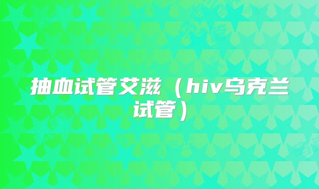 抽血试管艾滋(hiv乌克兰试管)