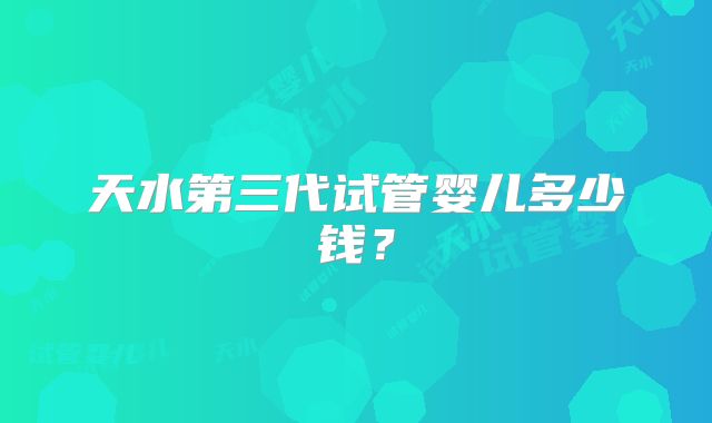 天水第三代试管婴儿多少钱？