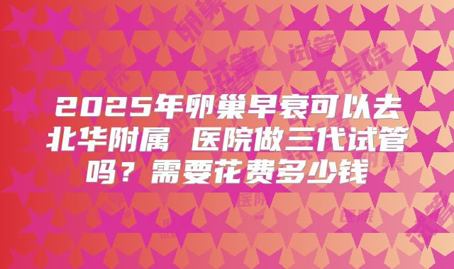 2025年卵巢早衰可以去北华附属 医院做三代试管吗?需要花费多少钱