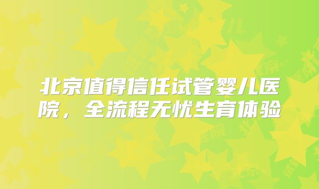 北京值得信任试管婴儿医院，全流程无忧生育体验