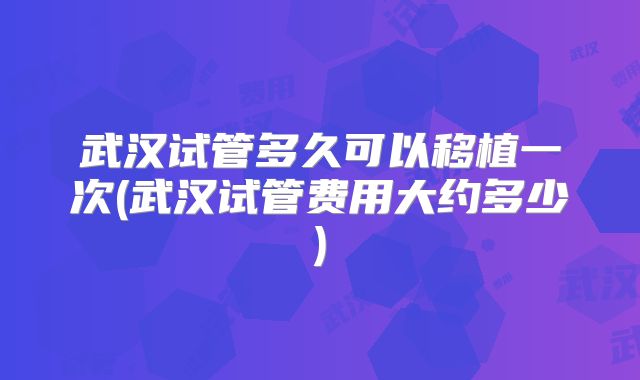 武汉试管多久可以移植一次(武汉试管费用大约多少)