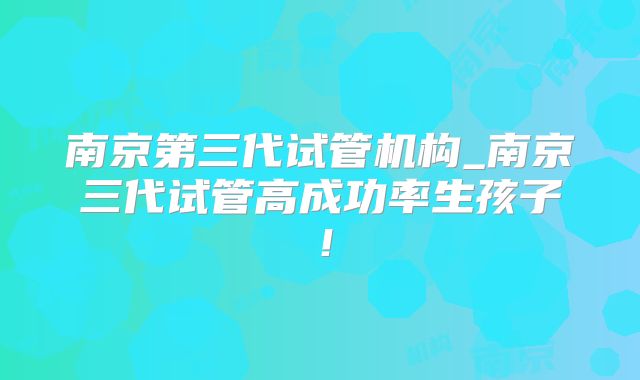 南京第三代试管机构_南京三代试管高成功率生孩子！