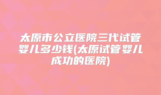 太原市公立医院三代试管婴儿多少钱(太原试管婴儿成功的医院)
