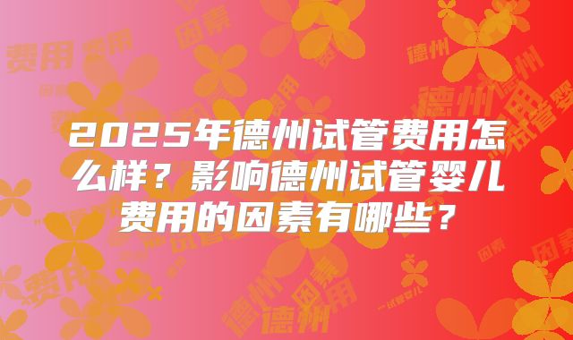 2025年德州试管费用怎么样？影响德州试管婴儿费用的因素有哪些？