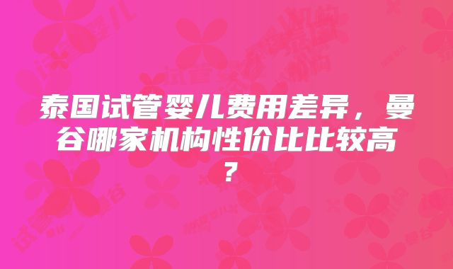 泰国试管婴儿费用差异，曼谷哪家机构性价比比较高？