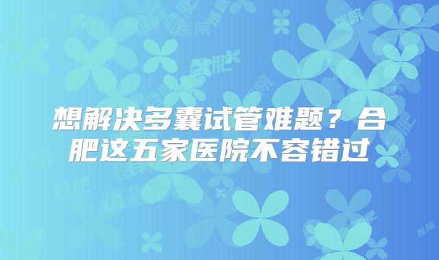 想解决多囊试管难题？合肥这五家医院不容错过