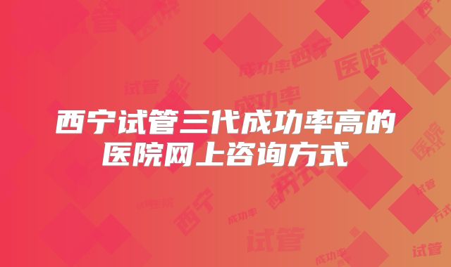 西宁试管三代成功率高的医院网上咨询方式