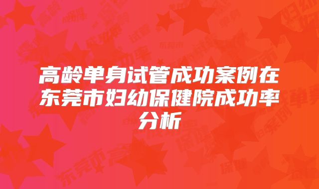 高龄单身试管成功案例在东莞市妇幼保健院成功率分析