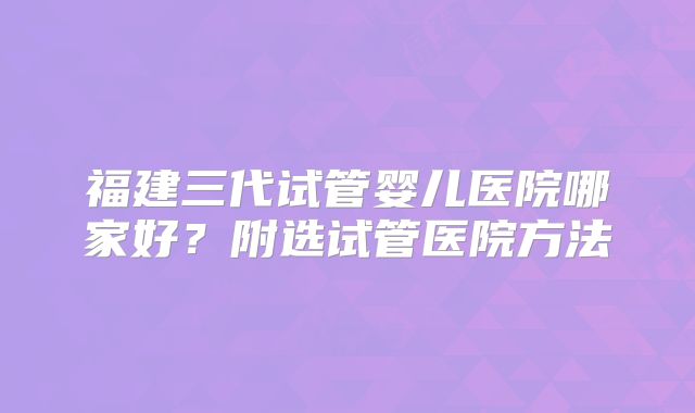 福建三代试管婴儿医院哪家好？附选试管医院方法