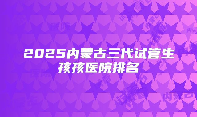 2025内蒙古三代试管生孩孩医院排名