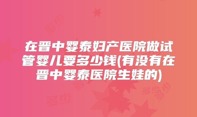 在晋中婴泰妇产医院做试管婴儿要多少钱(有没有在晋中婴泰医院生娃的)