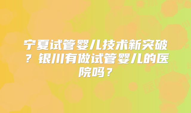 宁夏试管婴儿技术新突破?银川有做试管婴儿的医院吗?