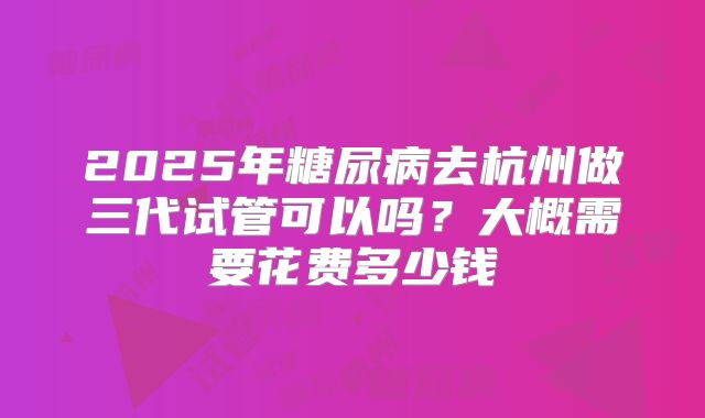 2025年糖尿病去杭州做三代试管可以吗?大概需要花费多少钱