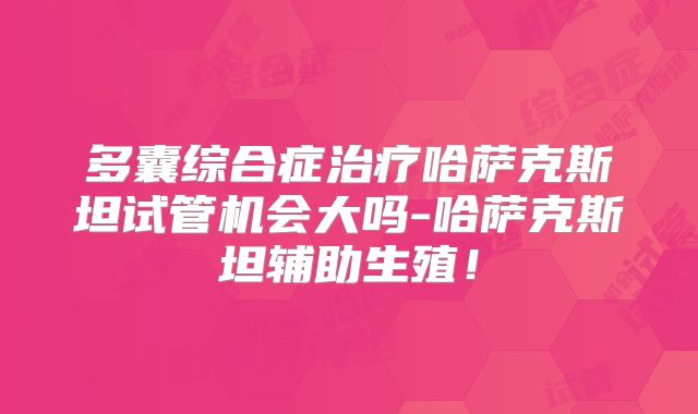 多囊综合症治疗哈萨克斯坦试管机会大吗-哈萨克斯坦辅助生殖!