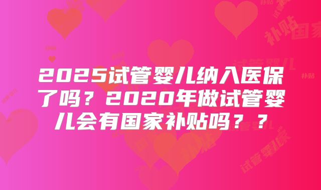 2025试管婴儿纳入医保了吗？2020年做试管婴儿会有国家补贴吗？？