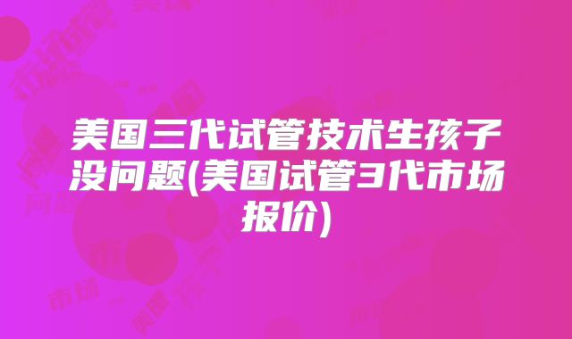 美国三代试管技术生孩子没问题(美国试管3代市场报价)