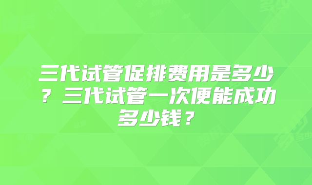三代试管促排费用是多少？三代试管一次便能成功多少钱？