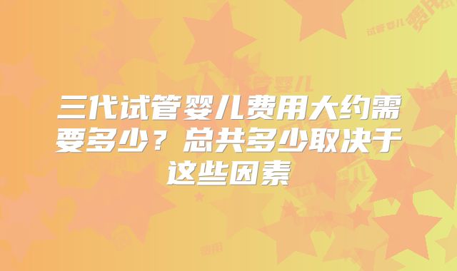 三代试管婴儿费用大约需要多少？总共多少取决于这些因素