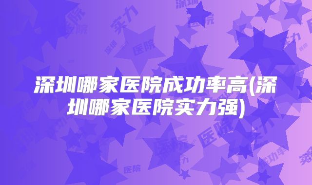 深圳哪家医院成功率高(深圳哪家医院实力强)