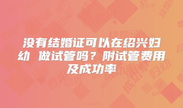 没有结婚证可以在绍兴妇幼 做试管吗?附试管费用及成功率