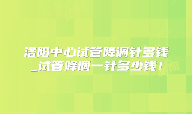 洛阳中心试管降调针多钱_试管降调一针多少钱!