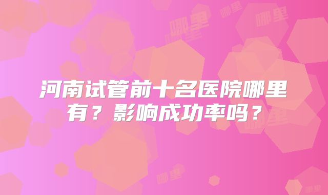 河南试管前十名医院哪里有？影响成功率吗？