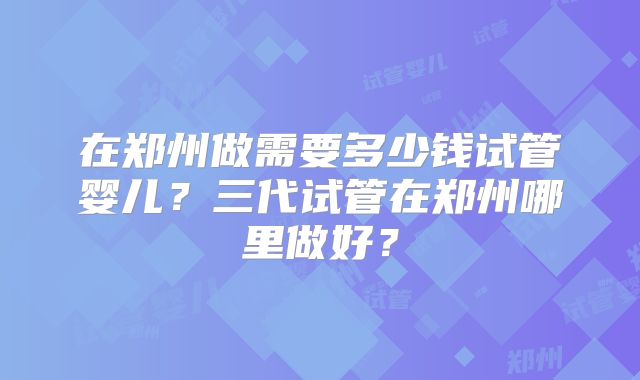 在郑州做需要多少钱试管婴儿?三代试管在郑州哪里做好?