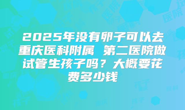2025年没有卵子可以去重庆医科附属 第二医院做试管生孩子吗?大概要花费多少钱