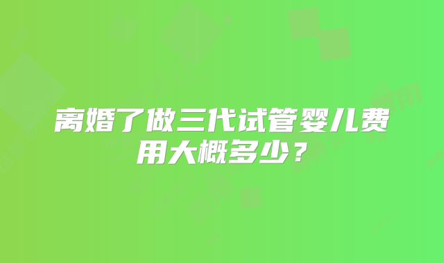 离婚了做三代试管婴儿费用大概多少?