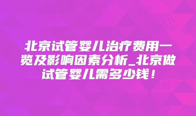 北京试管婴儿治疗费用一览及影响因素分析_北京做试管婴儿需多少钱!