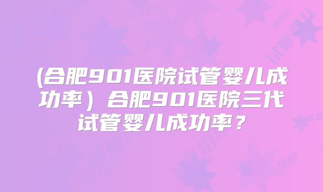 (合肥901医院试管婴儿成功率）合肥901医院三代试管婴儿成功率？