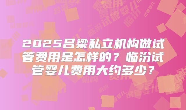 2025吕梁私立机构做试管费用是怎样的？临汾试管婴儿费用大约多少？