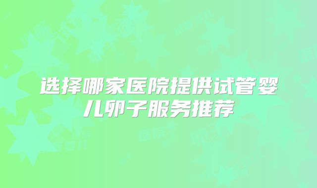 选择哪家医院提供试管婴儿卵子服务推荐