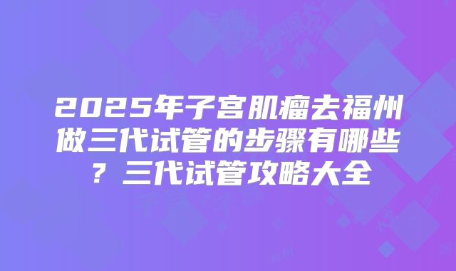 2025年子宫肌瘤去福州做三代试管的步骤有哪些?三代试管攻略大全