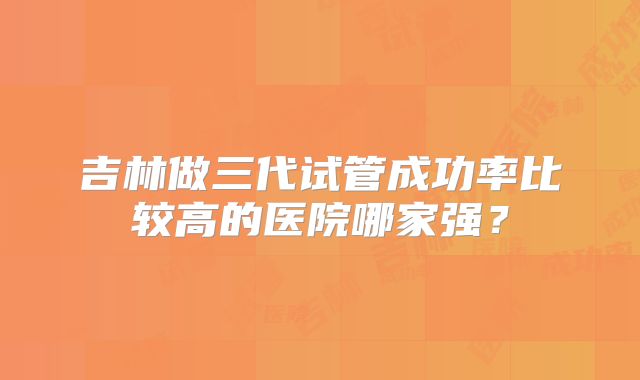 吉林做三代试管成功率比较高的医院哪家强?