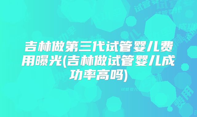 吉林做第三代试管婴儿费用曝光(吉林做试管婴儿成功率高吗)
