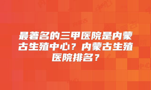 最著名的三甲医院是内蒙古生殖中心？内蒙古生殖医院排名？